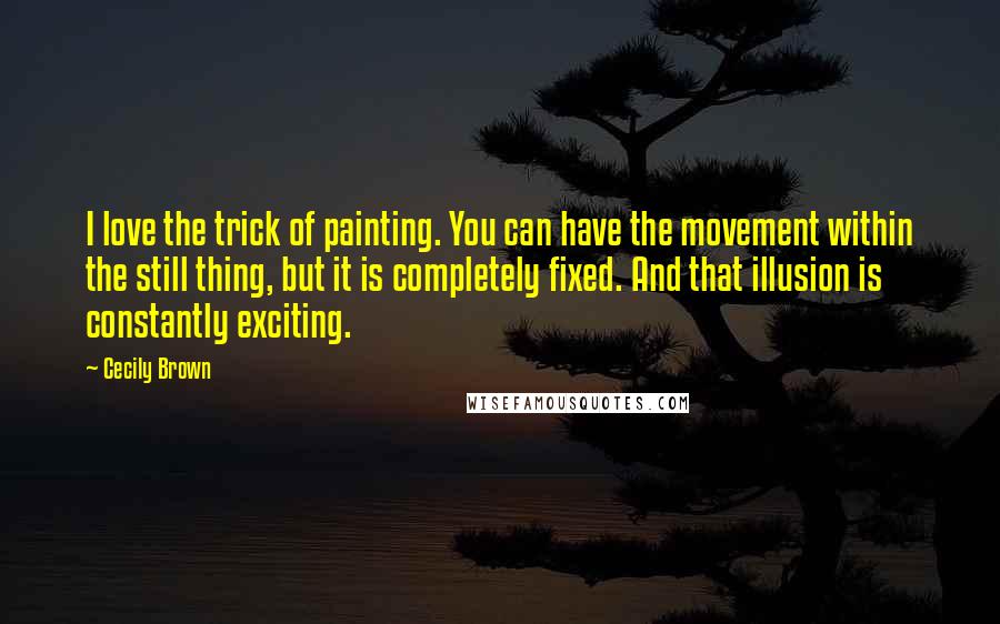 Cecily Brown Quotes: I love the trick of painting. You can have the movement within the still thing, but it is completely fixed. And that illusion is constantly exciting.