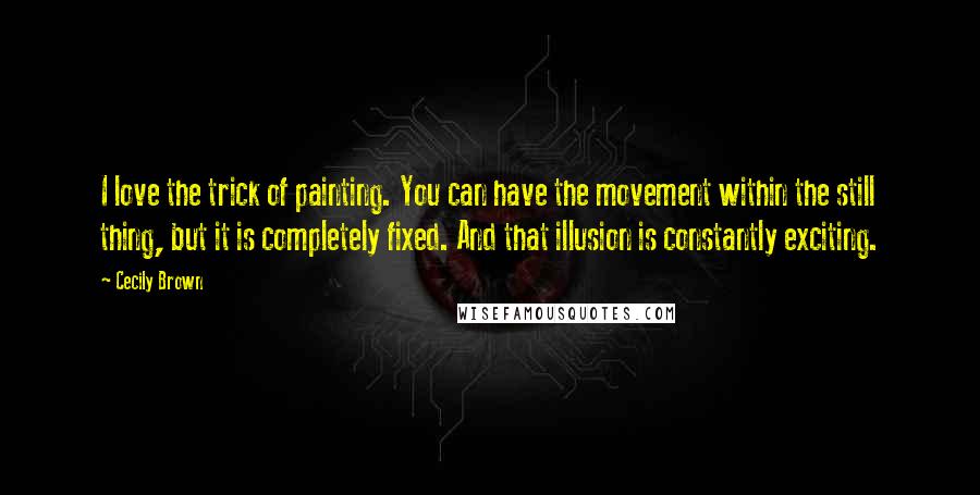Cecily Brown Quotes: I love the trick of painting. You can have the movement within the still thing, but it is completely fixed. And that illusion is constantly exciting.