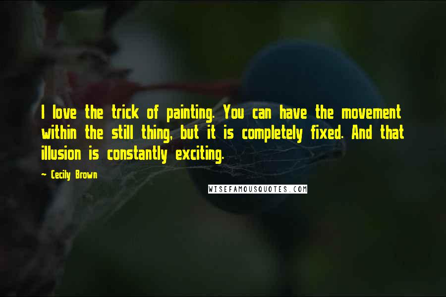 Cecily Brown Quotes: I love the trick of painting. You can have the movement within the still thing, but it is completely fixed. And that illusion is constantly exciting.