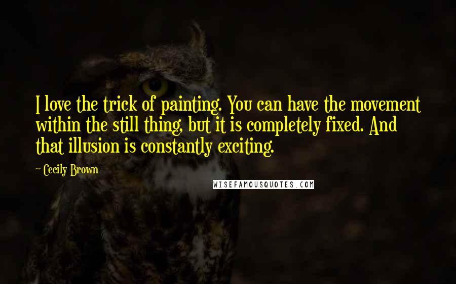 Cecily Brown Quotes: I love the trick of painting. You can have the movement within the still thing, but it is completely fixed. And that illusion is constantly exciting.