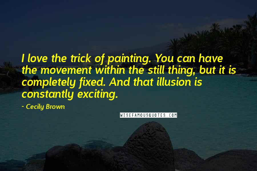 Cecily Brown Quotes: I love the trick of painting. You can have the movement within the still thing, but it is completely fixed. And that illusion is constantly exciting.