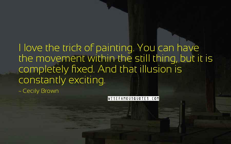 Cecily Brown Quotes: I love the trick of painting. You can have the movement within the still thing, but it is completely fixed. And that illusion is constantly exciting.