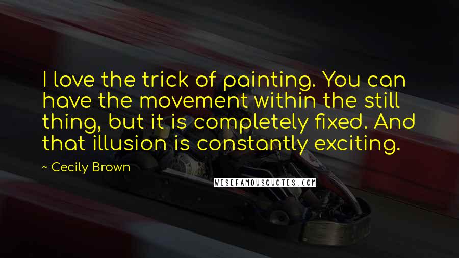 Cecily Brown Quotes: I love the trick of painting. You can have the movement within the still thing, but it is completely fixed. And that illusion is constantly exciting.