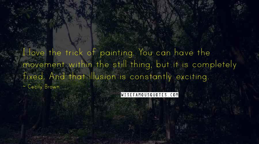 Cecily Brown Quotes: I love the trick of painting. You can have the movement within the still thing, but it is completely fixed. And that illusion is constantly exciting.