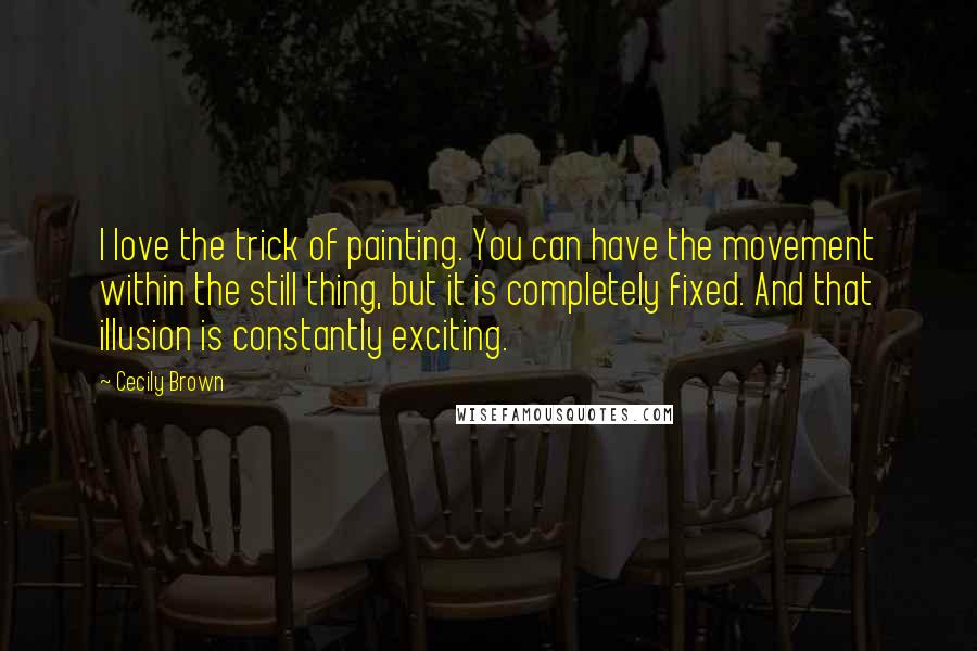 Cecily Brown Quotes: I love the trick of painting. You can have the movement within the still thing, but it is completely fixed. And that illusion is constantly exciting.