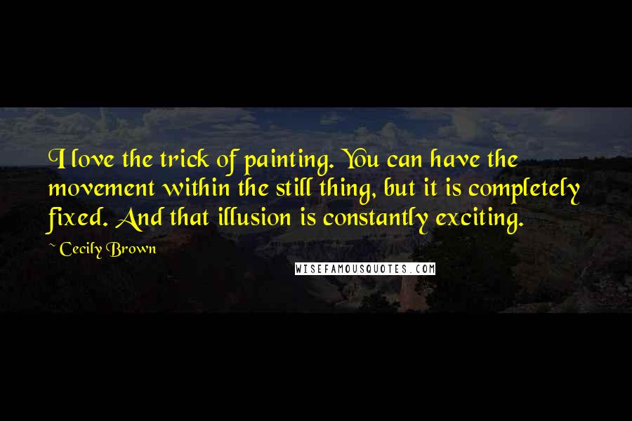 Cecily Brown Quotes: I love the trick of painting. You can have the movement within the still thing, but it is completely fixed. And that illusion is constantly exciting.