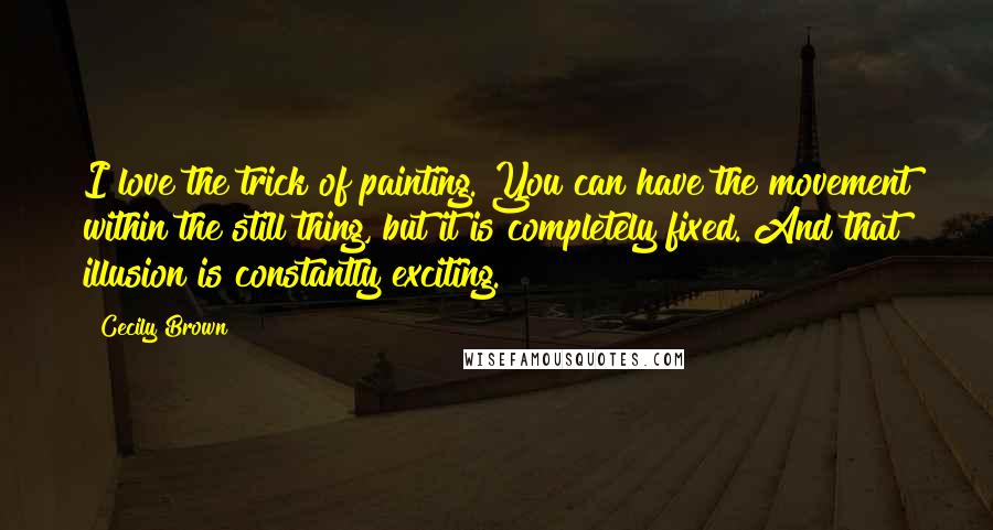 Cecily Brown Quotes: I love the trick of painting. You can have the movement within the still thing, but it is completely fixed. And that illusion is constantly exciting.