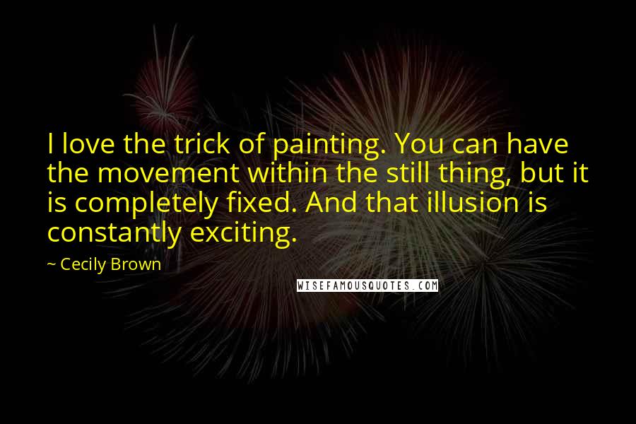 Cecily Brown Quotes: I love the trick of painting. You can have the movement within the still thing, but it is completely fixed. And that illusion is constantly exciting.