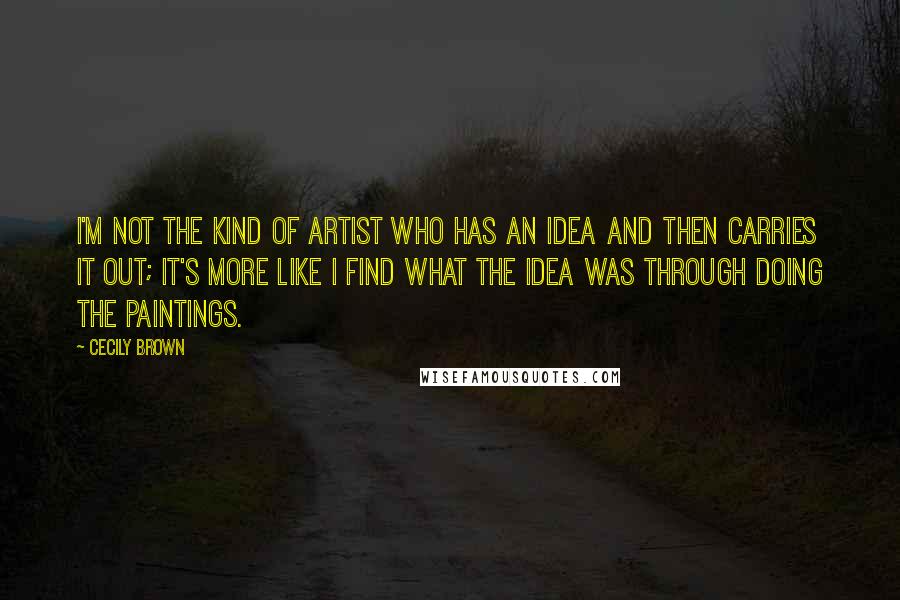 Cecily Brown Quotes: I'm not the kind of artist who has an idea and then carries it out; it's more like I find what the idea was through doing the paintings.