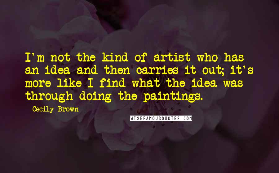 Cecily Brown Quotes: I'm not the kind of artist who has an idea and then carries it out; it's more like I find what the idea was through doing the paintings.