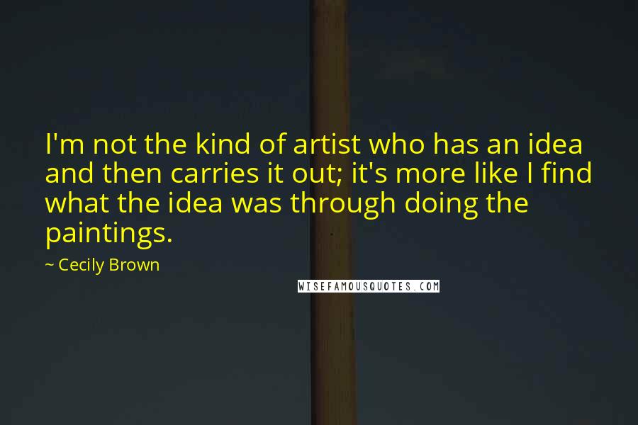 Cecily Brown Quotes: I'm not the kind of artist who has an idea and then carries it out; it's more like I find what the idea was through doing the paintings.