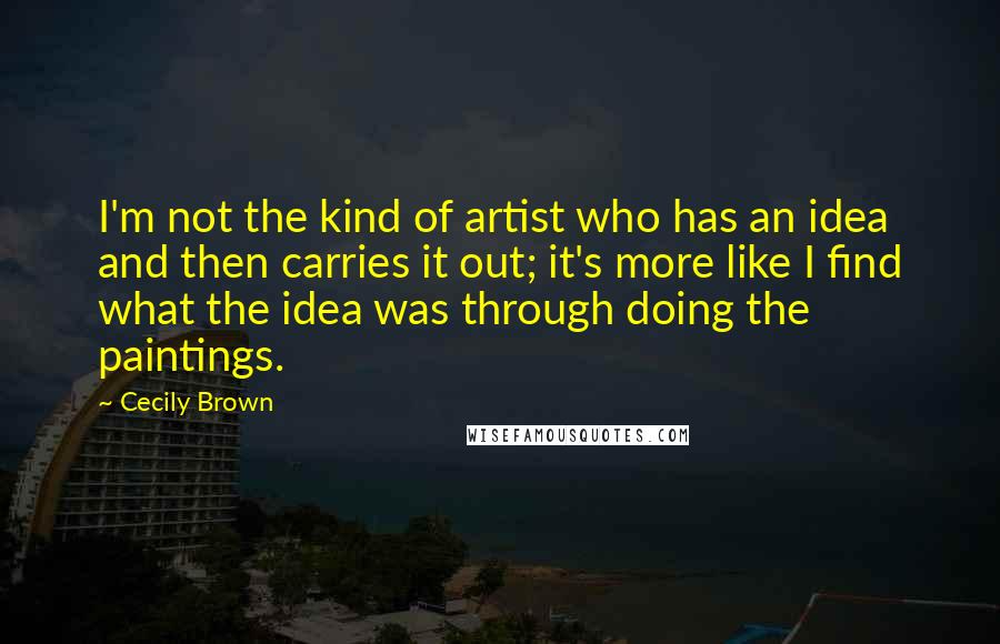 Cecily Brown Quotes: I'm not the kind of artist who has an idea and then carries it out; it's more like I find what the idea was through doing the paintings.