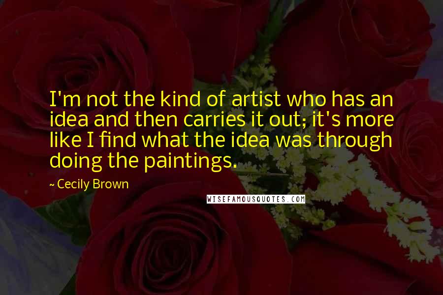 Cecily Brown Quotes: I'm not the kind of artist who has an idea and then carries it out; it's more like I find what the idea was through doing the paintings.