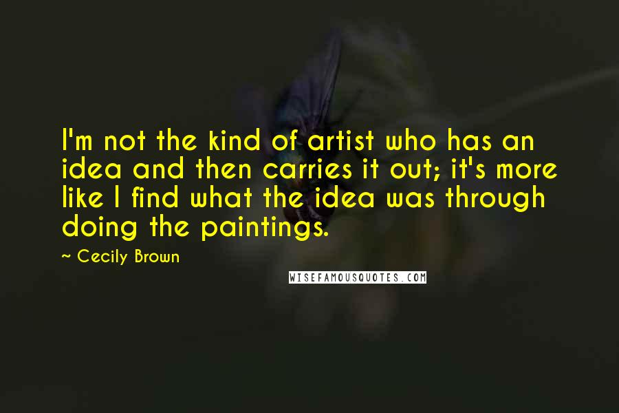 Cecily Brown Quotes: I'm not the kind of artist who has an idea and then carries it out; it's more like I find what the idea was through doing the paintings.