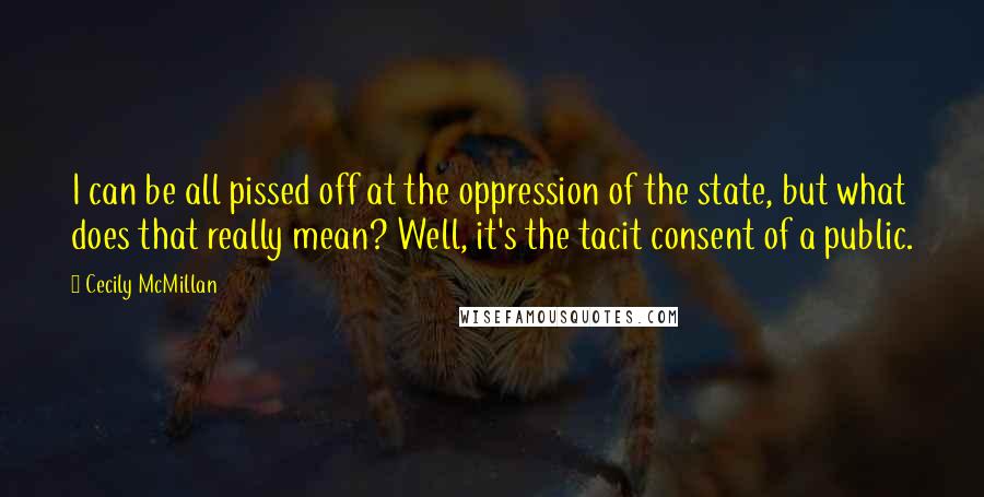 Cecily McMillan Quotes: I can be all pissed off at the oppression of the state, but what does that really mean? Well, it's the tacit consent of a public.