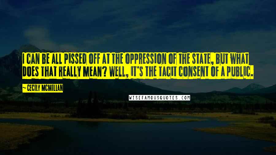 Cecily McMillan Quotes: I can be all pissed off at the oppression of the state, but what does that really mean? Well, it's the tacit consent of a public.