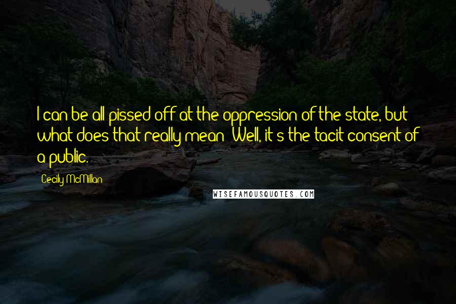 Cecily McMillan Quotes: I can be all pissed off at the oppression of the state, but what does that really mean? Well, it's the tacit consent of a public.