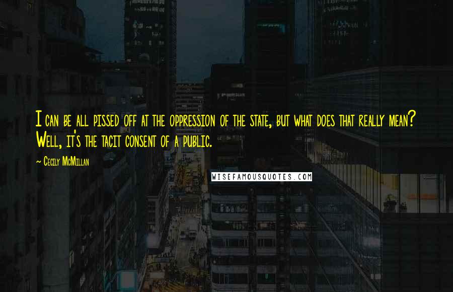 Cecily McMillan Quotes: I can be all pissed off at the oppression of the state, but what does that really mean? Well, it's the tacit consent of a public.