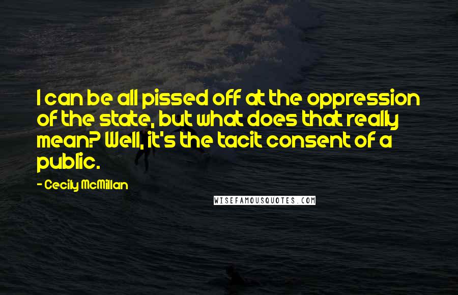 Cecily McMillan Quotes: I can be all pissed off at the oppression of the state, but what does that really mean? Well, it's the tacit consent of a public.