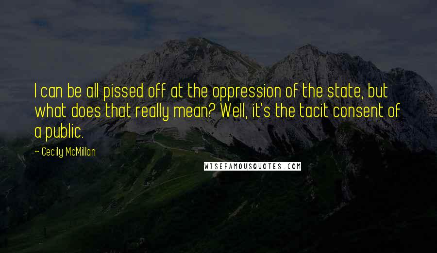 Cecily McMillan Quotes: I can be all pissed off at the oppression of the state, but what does that really mean? Well, it's the tacit consent of a public.