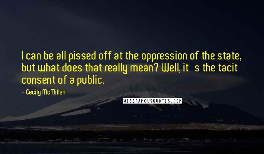 Cecily McMillan Quotes: I can be all pissed off at the oppression of the state, but what does that really mean? Well, it's the tacit consent of a public.