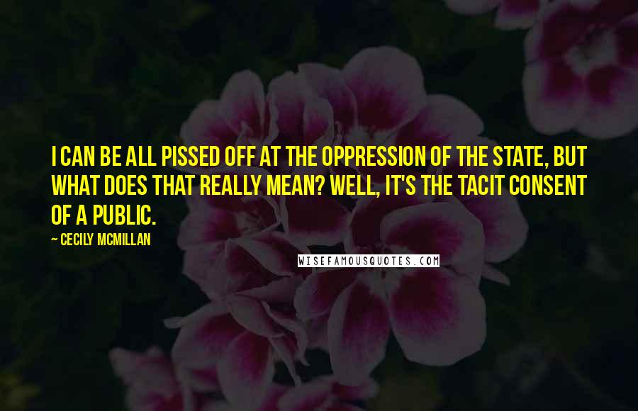 Cecily McMillan Quotes: I can be all pissed off at the oppression of the state, but what does that really mean? Well, it's the tacit consent of a public.