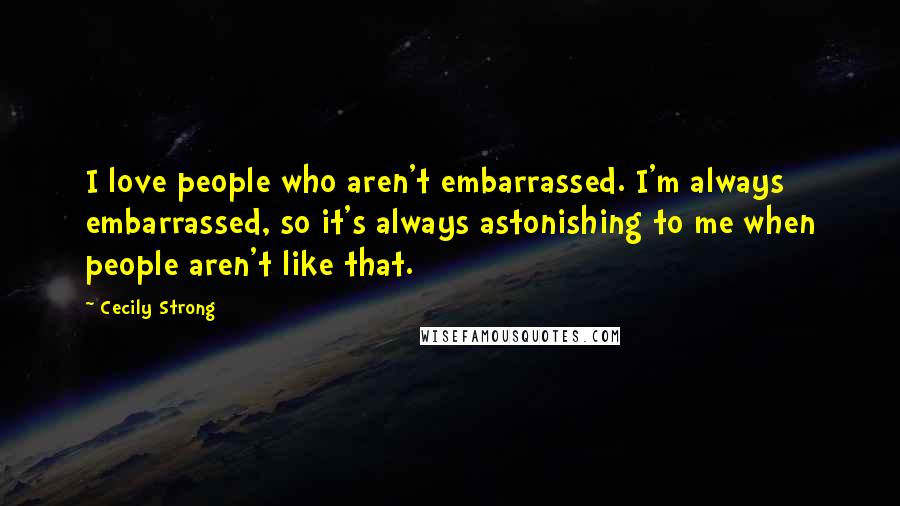 Cecily Strong Quotes: I love people who aren't embarrassed. I'm always embarrassed, so it's always astonishing to me when people aren't like that.