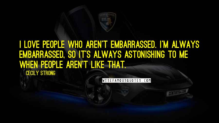 Cecily Strong Quotes: I love people who aren't embarrassed. I'm always embarrassed, so it's always astonishing to me when people aren't like that.