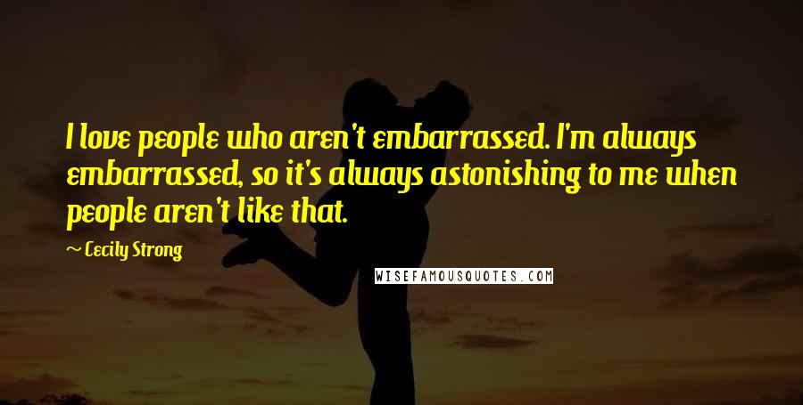 Cecily Strong Quotes: I love people who aren't embarrassed. I'm always embarrassed, so it's always astonishing to me when people aren't like that.