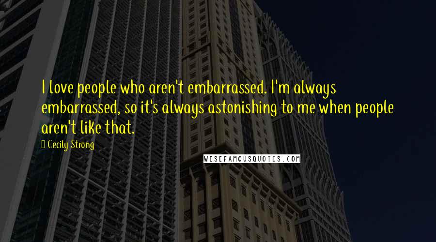 Cecily Strong Quotes: I love people who aren't embarrassed. I'm always embarrassed, so it's always astonishing to me when people aren't like that.