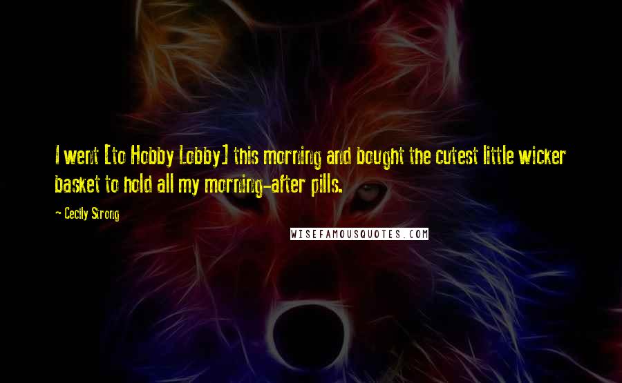 Cecily Strong Quotes: I went [to Hobby Lobby] this morning and bought the cutest little wicker basket to hold all my morning-after pills.