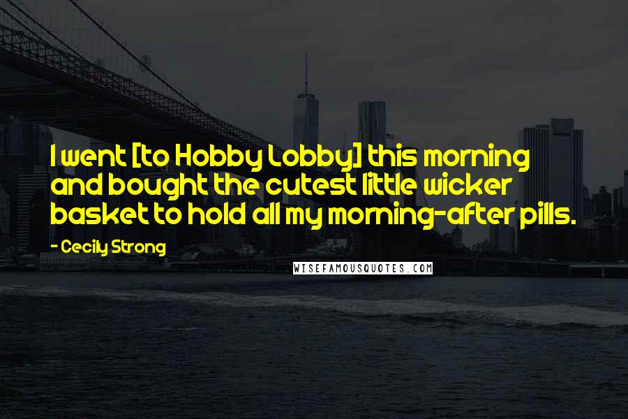 Cecily Strong Quotes: I went [to Hobby Lobby] this morning and bought the cutest little wicker basket to hold all my morning-after pills.