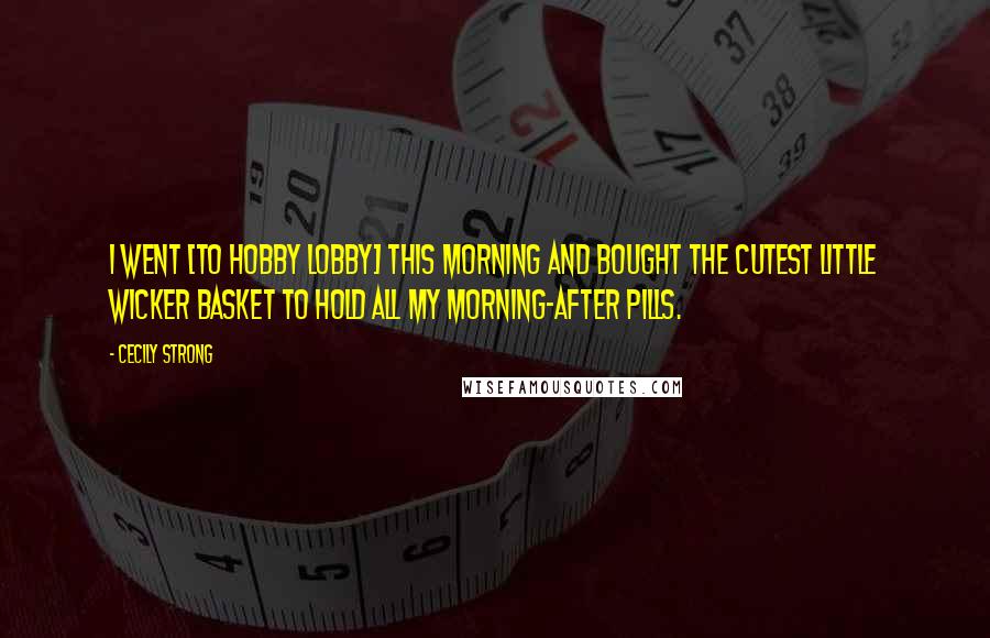 Cecily Strong Quotes: I went [to Hobby Lobby] this morning and bought the cutest little wicker basket to hold all my morning-after pills.