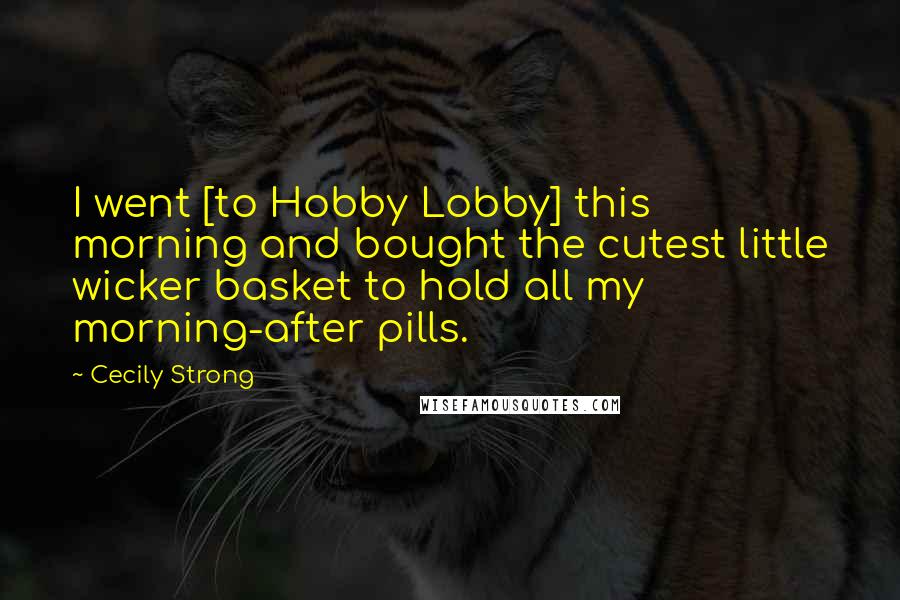 Cecily Strong Quotes: I went [to Hobby Lobby] this morning and bought the cutest little wicker basket to hold all my morning-after pills.