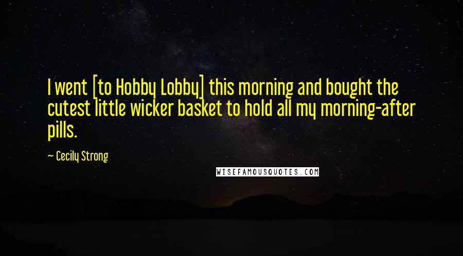 Cecily Strong Quotes: I went [to Hobby Lobby] this morning and bought the cutest little wicker basket to hold all my morning-after pills.