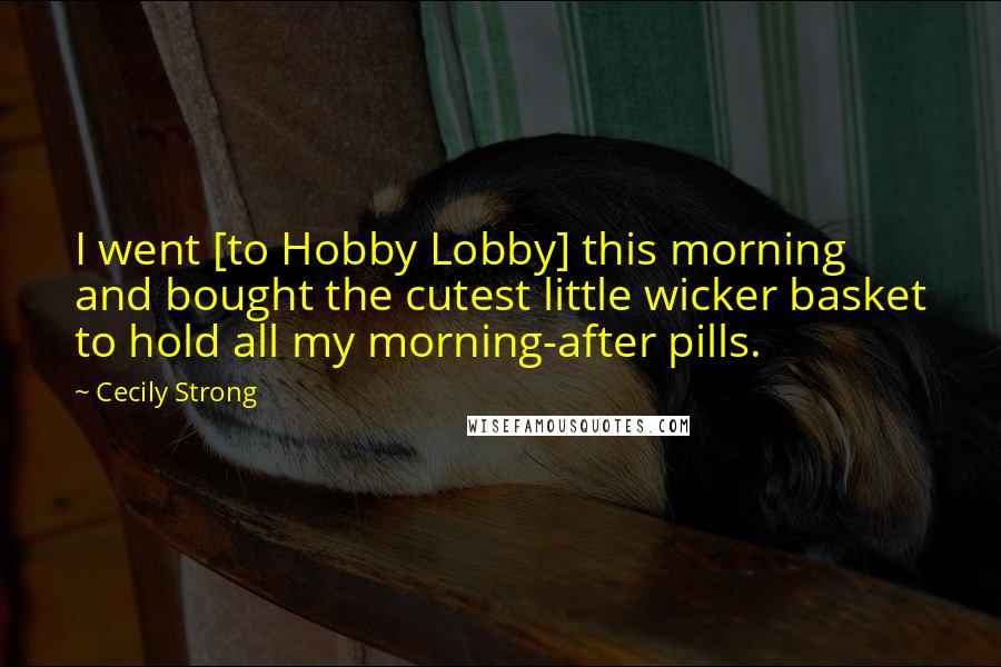Cecily Strong Quotes: I went [to Hobby Lobby] this morning and bought the cutest little wicker basket to hold all my morning-after pills.
