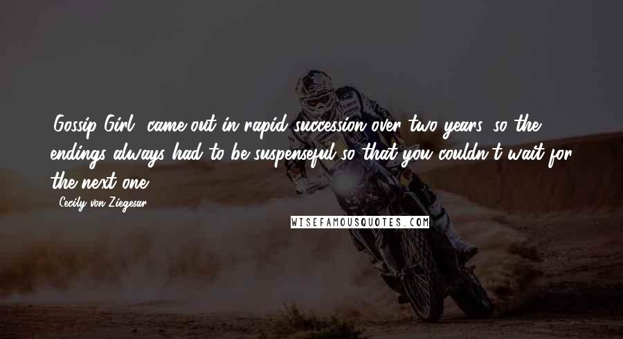 Cecily Von Ziegesar Quotes: 'Gossip Girl' came out in rapid succession over two years, so the endings always had to be suspenseful so that you couldn't wait for the next one.