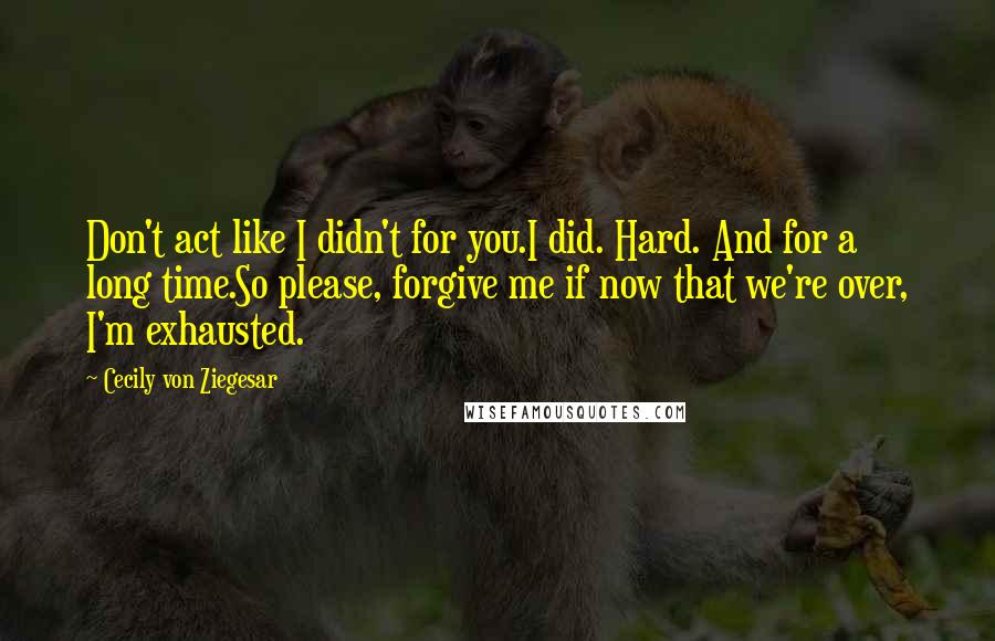 Cecily Von Ziegesar Quotes: Don't act like I didn't for you.I did. Hard. And for a long time.So please, forgive me if now that we're over, I'm exhausted.