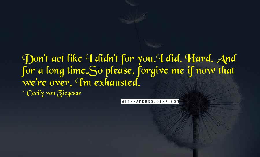 Cecily Von Ziegesar Quotes: Don't act like I didn't for you.I did. Hard. And for a long time.So please, forgive me if now that we're over, I'm exhausted.