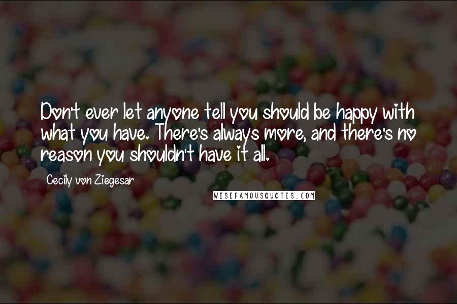 Cecily Von Ziegesar Quotes: Don't ever let anyone tell you should be happy with what you have. There's always more, and there's no reason you shouldn't have it all.