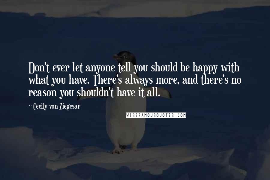 Cecily Von Ziegesar Quotes: Don't ever let anyone tell you should be happy with what you have. There's always more, and there's no reason you shouldn't have it all.