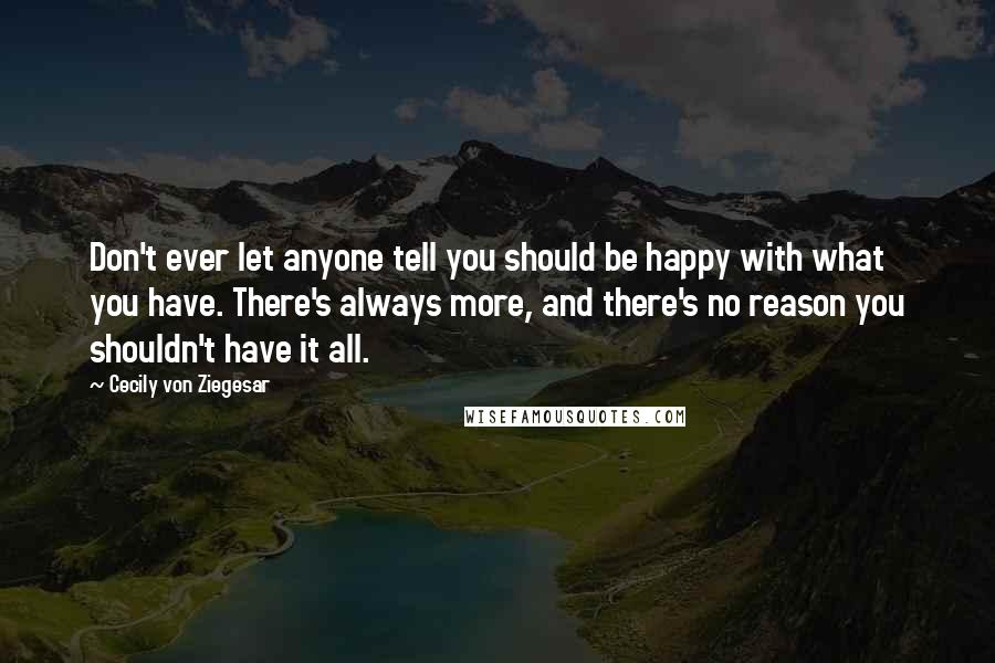 Cecily Von Ziegesar Quotes: Don't ever let anyone tell you should be happy with what you have. There's always more, and there's no reason you shouldn't have it all.
