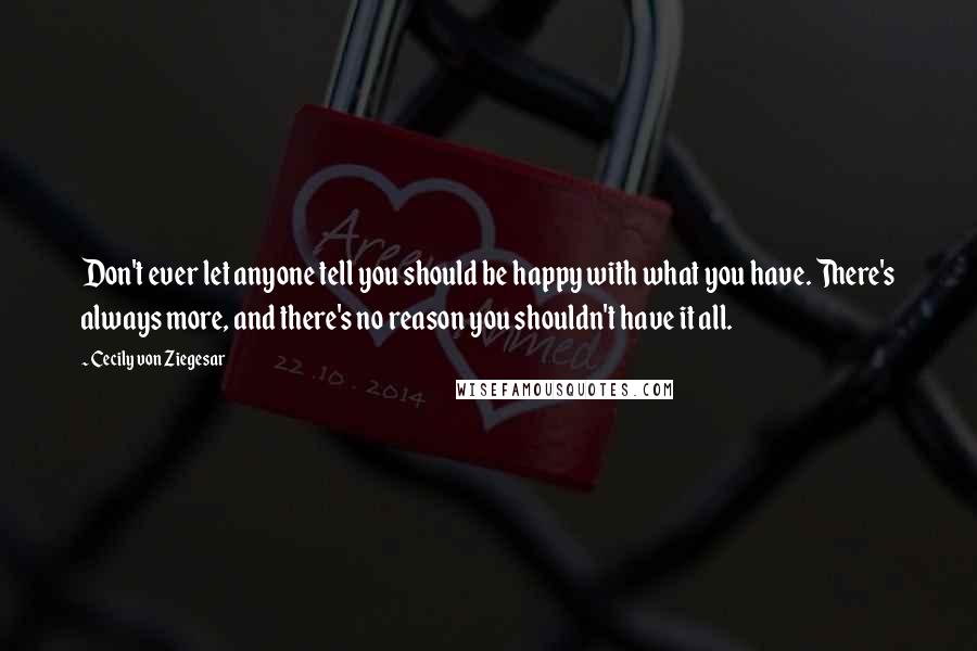 Cecily Von Ziegesar Quotes: Don't ever let anyone tell you should be happy with what you have. There's always more, and there's no reason you shouldn't have it all.