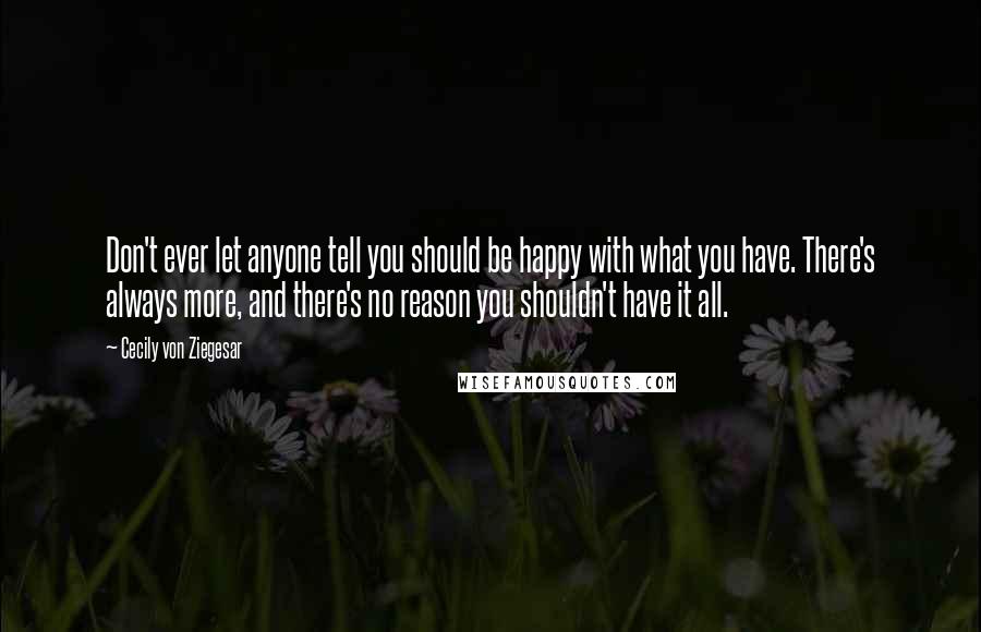 Cecily Von Ziegesar Quotes: Don't ever let anyone tell you should be happy with what you have. There's always more, and there's no reason you shouldn't have it all.