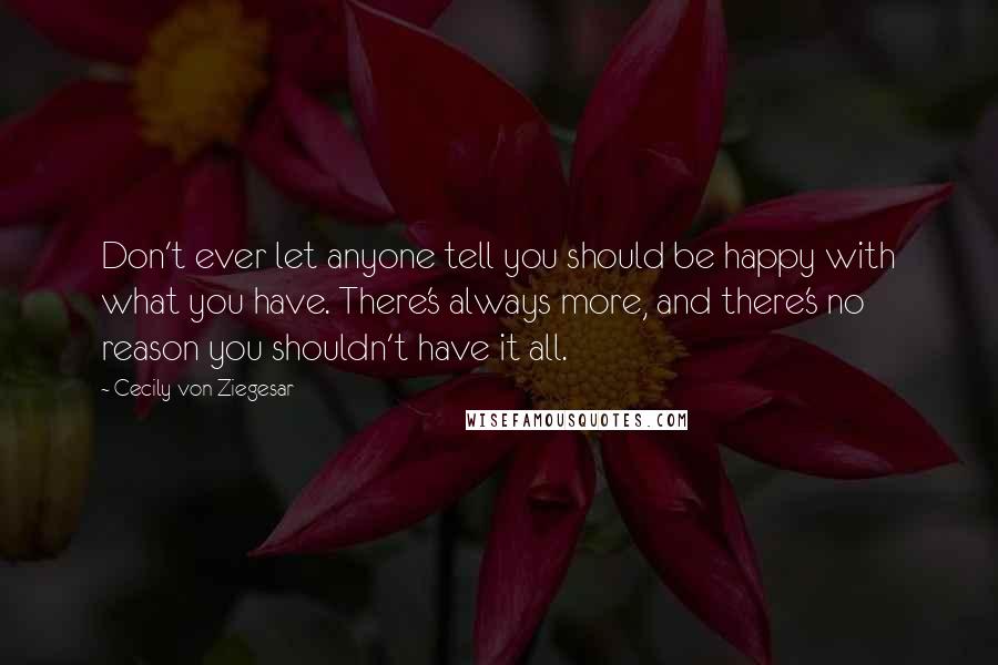 Cecily Von Ziegesar Quotes: Don't ever let anyone tell you should be happy with what you have. There's always more, and there's no reason you shouldn't have it all.