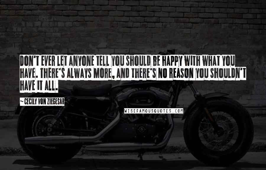 Cecily Von Ziegesar Quotes: Don't ever let anyone tell you should be happy with what you have. There's always more, and there's no reason you shouldn't have it all.