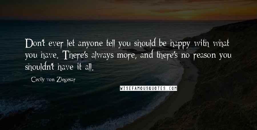 Cecily Von Ziegesar Quotes: Don't ever let anyone tell you should be happy with what you have. There's always more, and there's no reason you shouldn't have it all.