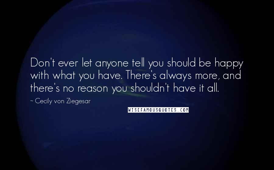 Cecily Von Ziegesar Quotes: Don't ever let anyone tell you should be happy with what you have. There's always more, and there's no reason you shouldn't have it all.