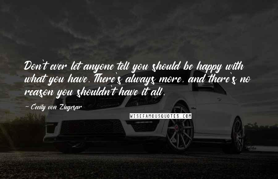 Cecily Von Ziegesar Quotes: Don't ever let anyone tell you should be happy with what you have. There's always more, and there's no reason you shouldn't have it all.