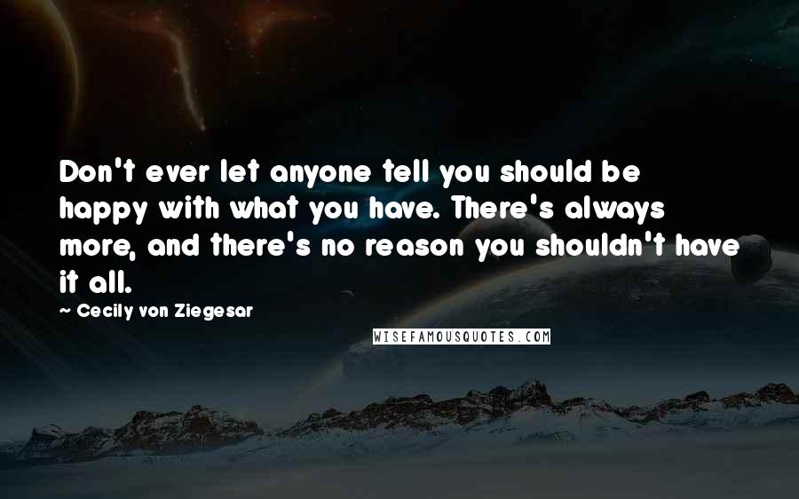 Cecily Von Ziegesar Quotes: Don't ever let anyone tell you should be happy with what you have. There's always more, and there's no reason you shouldn't have it all.